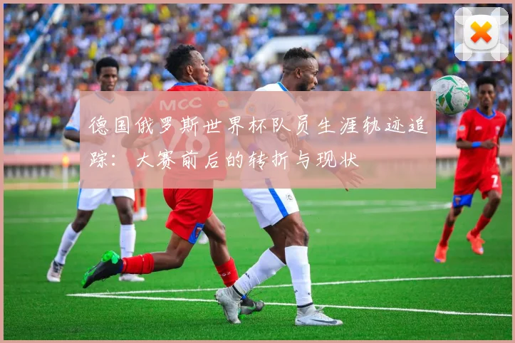 德国俄罗斯世界杯队员生涯轨迹追踪：大赛前后的转折与现状