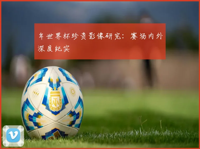 年世界杯珍贵影像研究：赛场内外深度纪实